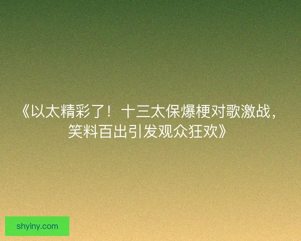 《以太精彩了！十三太保爆梗对歌激战，笑料百出引发观众狂欢》