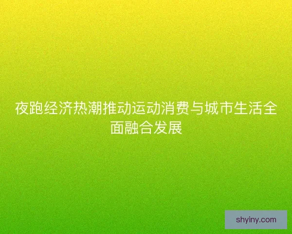 夜跑经济热潮推动运动消费与城市生活全面融合发展