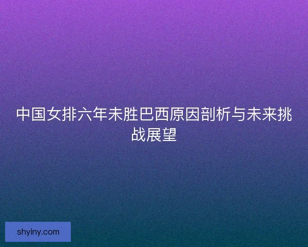 中国女排六年未胜巴西原因剖析与未来挑战展望