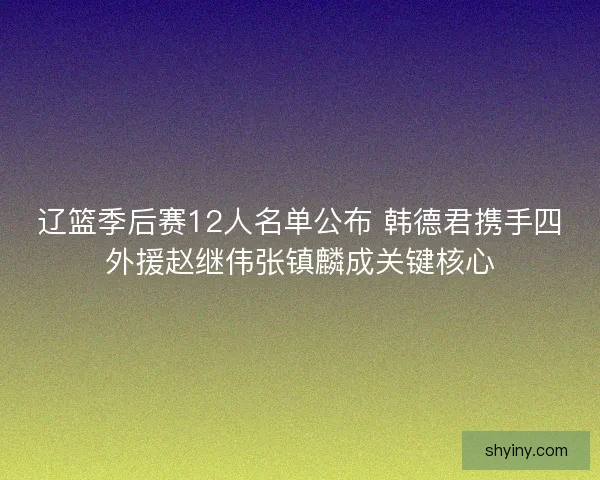 辽篮季后赛12人名单公布 韩德君携手四外援赵继伟张镇麟成关键核心