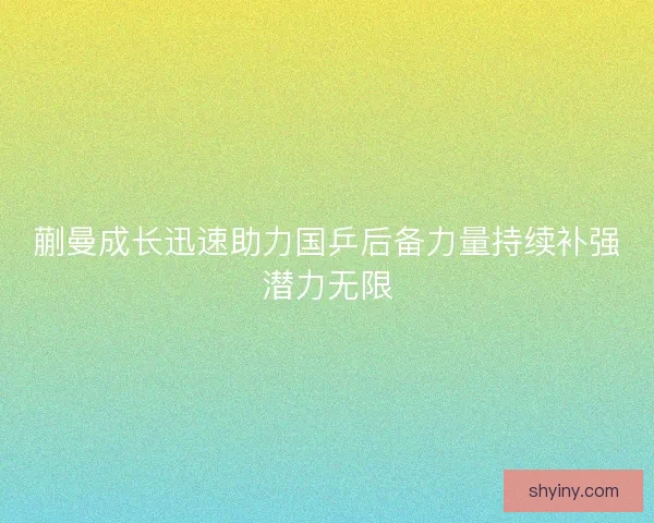 蒯曼成长迅速助力国乒后备力量持续补强潜力无限